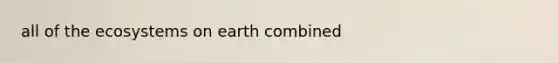 all of <a href='https://www.questionai.com/knowledge/k49x5J3j3W-the-ecosystem' class='anchor-knowledge'>the ecosystem</a>s on earth combined