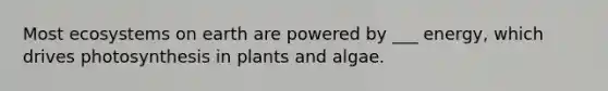 Most ecosystems on earth are powered by ___ energy, which drives photosynthesis in plants and algae.