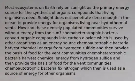 Most ecosystems on Earth rely on sunlight as the primary energy source for the synthesis of <a href='https://www.questionai.com/knowledge/kSg4ucUAKW-organic-compounds' class='anchor-knowledge'>organic compounds</a> that living organisms need. Sunlight does not penetrate deep enough in the ocean to provide energy for organisms living near hydrothermal vents. How can these densely populated communities survive without energy from the sun? chemoheterotrophic bacteria convert organic compounds into carbon dioxide which is used by other organisms as an energy source chemoautotrophic bacteria harvest chemical energy from hydrogen sulfide and then provide the basis of food for the vent communities chemoheterotrophic bacteria harvest chemical energy from hydrogen sulfide and then provide the basis of food for the vent communities chemoautotrophic bacteria fix nitrogen which then is used as a source of energy for other organisms