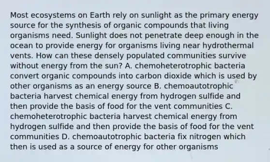 Most ecosystems on Earth rely on sunlight as the primary energy source for the synthesis of organic compounds that living organisms need. Sunlight does not penetrate deep enough in the ocean to provide energy for organisms living near hydrothermal vents. How can these densely populated communities survive without energy from the sun? A. chemoheterotrophic bacteria convert organic compounds into carbon dioxide which is used by other organisms as an energy source B. chemoautotrophic bacteria harvest chemical energy from hydrogen sulfide and then provide the basis of food for the vent communities C. chemoheterotrophic bacteria harvest chemical energy from hydrogen sulfide and then provide the basis of food for the vent communities D. chemoautotrophic bacteria fix nitrogen which then is used as a source of energy for other organisms