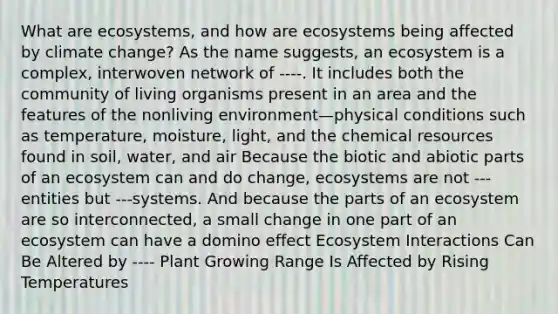 What are ecosystems, and how are ecosystems being affected by climate change? As the name suggests, an ecosystem is a complex, interwoven network of ----. It includes both the community of living organisms present in an area and the features of the nonliving environment—physical conditions such as temperature, moisture, light, and the chemical resources found in soil, water, and air Because the biotic and abiotic parts of an ecosystem can and do change, ecosystems are not ---entities but ---systems. And because the parts of an ecosystem are so interconnected, a small change in one part of an ecosystem can have a domino effect Ecosystem Interactions Can Be Altered by ---- Plant Growing Range Is Affected by Rising Temperatures