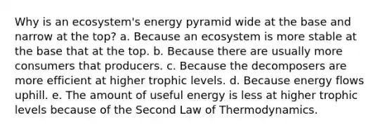 Why is an ecosystem's energy pyramid wide at the base and narrow at the top? a. Because an ecosystem is more stable at the base that at the top. b. Because there are usually more consumers that producers. c. Because the decomposers are more efficient at higher trophic levels. d. Because energy flows uphill. e. The amount of useful energy is less at higher trophic levels because of the Second Law of Thermodynamics.