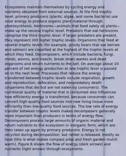 Ecosystems maintain themselves by cycling energy and nutrients obtained from external sources. At the first trophic level, primary producers (plants, algae, and some bacteria) use solar energy to produce organic plant material through photosynthesis. Herbivores—animals that feed solely on plants—make up the second trophic level. Predators that eat herbivores comprise the third trophic level; if larger predators are present, they represent still higher trophic levels. Organisms that feed at several trophic levels (for example, grizzly bears that eat berries and salmon) are classified at the highest of the trophic levels at which they feed. Decomposers, which include bacteria, fungi, molds, worms, and insects, break down wastes and dead organisms and return nutrients to the soil. On average about 10 percent of net energy production at one trophic level is passed on to the next level. Processes that reduce the energy transferred between trophic levels include respiration, growth and reproduction, defecation, and nonpredatory death (organisms that die but are not eaten by consumers). The nutritional quality of material that is consumed also influences how efficiently energy is transferred, because consumers can convert high-quality food sources into new living tissue more efficiently than low-quality food sources. The low rate of energy transfer between trophic levels makes decomposers generally more important than producers in terms of energy flow. Decomposers process large amounts of organic material and return nutrients to the ecosystem in inorganic form, which are then taken up again by primary producers. Energy is not recycled during decomposition, but rather is released, mostly as heat (this is what makes compost piles and fresh garden mulch warm). Figure 6 shows the flow of energy (dark arrows) and nutrients (light arrows) through ecosystems.