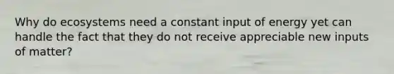 Why do ecosystems need a constant input of energy yet can handle the fact that they do not receive appreciable new inputs of matter?