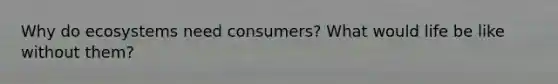 Why do ecosystems need consumers? What would life be like without them?