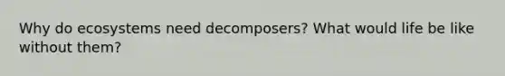 Why do ecosystems need decomposers? What would life be like without them?