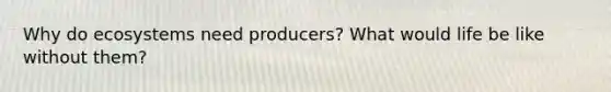 Why do ecosystems need producers? What would life be like without them?