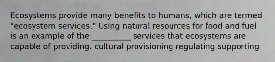 Ecosystems provide many benefits to humans, which are termed "ecosystem services." Using natural resources for food and fuel is an example of the __________ services that ecosystems are capable of providing. cultural provisioning regulating supporting