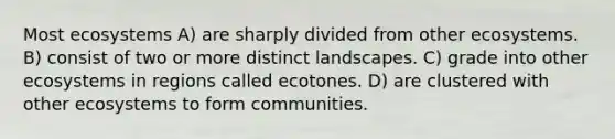 Most ecosystems A) are sharply divided from other ecosystems. B) consist of two or more distinct landscapes. C) grade into other ecosystems in regions called ecotones. D) are clustered with other ecosystems to form communities.