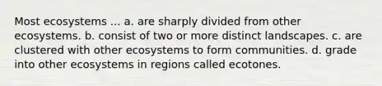 Most ecosystems ... a. are sharply divided from other ecosystems. b. consist of two or more distinct landscapes. c. are clustered with other ecosystems to form communities. d. grade into other ecosystems in regions called ecotones.