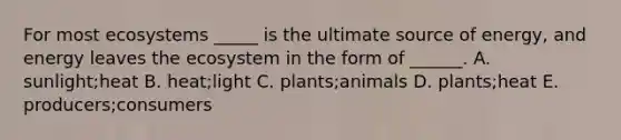 For most ecosystems _____ is the ultimate source of energy, and energy leaves the ecosystem in the form of ______. A. sunlight;heat B. heat;light C. plants;animals D. plants;heat E. producers;consumers