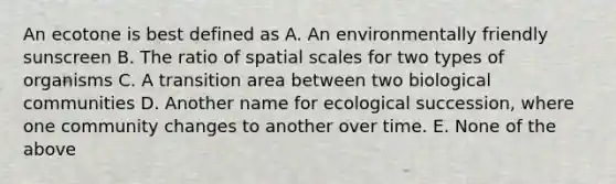 An ecotone is best defined as A. An environmentally friendly sunscreen B. The ratio of spatial scales for two types of organisms C. A transition area between two biological communities D. Another name for ecological succession, where one community changes to another over time. E. None of the above