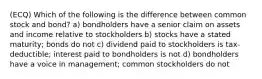 (ECQ) Which of the following is the difference between common stock and bond? a) bondholders have a senior claim on assets and income relative to stockholders b) stocks have a stated maturity; bonds do not c) dividend paid to stockholders is tax-deductible; interest paid to bondholders is not d) bondholders have a voice in management; common stockholders do not