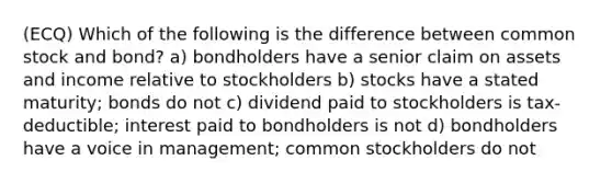 (ECQ) Which of the following is the difference between common stock and bond? a) bondholders have a senior claim on assets and income relative to stockholders b) stocks have a stated maturity; bonds do not c) dividend paid to stockholders is tax-deductible; interest paid to bondholders is not d) bondholders have a voice in management; common stockholders do not