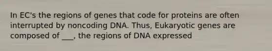 In EC's the regions of genes that code for proteins are often interrupted by noncoding DNA. Thus, Eukaryotic genes are composed of ___, the regions of DNA expressed