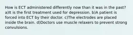 How is ECT administered differently now than it was in the past? a)It is the first treatment used for depression. b)A patient is forced into ECT by their doctor. c)The electrodes are placed inside the brain. d)Doctors use muscle relaxers to prevent strong convulsions.