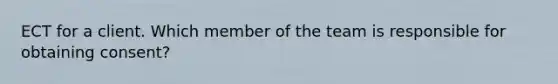 ECT for a client. Which member of the team is responsible for obtaining consent?