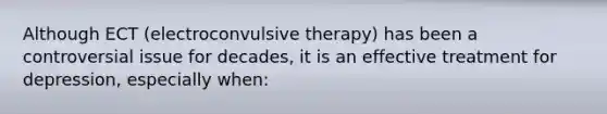 Although ECT (electroconvulsive therapy) has been a controversial issue for decades, it is an effective treatment for depression, especially when: