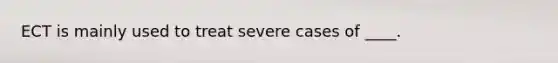 ECT is mainly used to treat severe cases of ____.