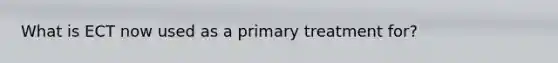 What is ECT now used as a primary treatment for?