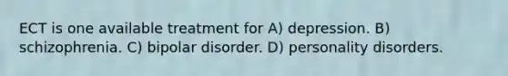 ECT is one available treatment for A) depression. B) schizophrenia. C) bipolar disorder. D) personality disorders.