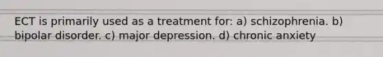 ECT is primarily used as a treatment for: a) schizophrenia. b) bipolar disorder. c) major depression. d) chronic anxiety