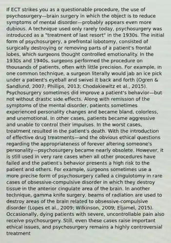 If ECT strikes you as a questionable procedure, the use of psychosurgery—brain surgery in which the object is to reduce symptoms of mental disorder—probably appears even more dubious. A technique used only rarely today, psychosurgery was introduced as a "treatment of last resort" in the 1930s. The initial form of psychosurgery, a prefrontal lobotomy, consisted of surgically destroying or removing parts of a patient's frontal lobes, which surgeons thought controlled emotionality. In the 1930s and 1940s, surgeons performed the procedure on thousands of patients, often with little precision. For example, in one common technique, a surgeon literally would jab an ice pick under a patient's eyeball and swivel it back and forth (Ogren & Sandlund, 2007; Phillips, 2013; Chodakiewitz et al., 2015). Psychosurgery sometimes did improve a patient's behavior—but not without drastic side effects. Along with remission of the symptoms of the mental disorder, patients sometimes experienced personality changes and became bland, colorless, and unemotional. In other cases, patients became aggressive and unable to control their impulses. In the worst cases, treatment resulted in the patient's death. With the introduction of effective drug treatments—and the obvious ethical questions regarding the appropriateness of forever altering someone's personality—psychosurgery became nearly obsolete. However, it is still used in very rare cases when all other procedures have failed and the patient's behavior presents a high risk to the patient and others. For example, surgeons sometimes use a more precise form of psychosurgery called a cingulotomy in rare cases of obsessive-compulsive disorder in which they destroy tissue in the anterior cingulate area of the brain. In another technique, gamma knife surgery, beams of radiation are used to destroy areas of the brain related to obsessive-compulsive disorder (Lopes et al., 2009; Wilkinson, 2009; Eljamel, 2015). Occasionally, dying patients with severe, uncontrollable pain also receive psychosurgery. Still, even these cases raise important ethical issues, and psychosurgery remains a highly controversial treatment