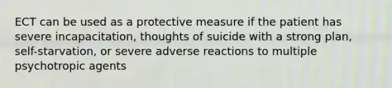 ECT can be used as a protective measure if the patient has severe incapacitation, thoughts of suicide with a strong plan, self-starvation, or severe adverse reactions to multiple psychotropic agents