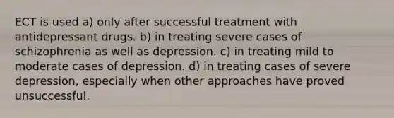 ECT is used a) only after successful treatment with antidepressant drugs. b) in treating severe cases of schizophrenia as well as depression. c) in treating mild to moderate cases of depression. d) in treating cases of severe depression, especially when other approaches have proved unsuccessful.