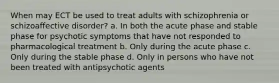 When may ECT be used to treat adults with schizophrenia or schizoaffective disorder? a. In both the acute phase and stable phase for psychotic symptoms that have not responded to pharmacological treatment b. Only during the acute phase c. Only during the stable phase d. Only in persons who have not been treated with antipsychotic agents