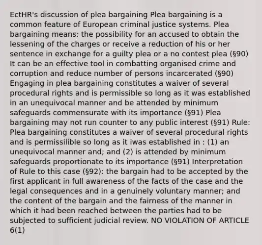 EctHR's discussion of plea bargaining Plea bargaining is a common feature of European criminal justice systems. Plea bargaining means: the possibility for an accused to obtain the lessening of the charges or receive a reduction of his or her sentence in exchange for a guilty plea or a no contest plea (§90) It can be an effective tool in combatting organised crime and corruption and reduce number of persons incarcerated (§90) Engaging in plea bargaining constitutes a waiver of several procedural rights and is permissible so long as it was established in an unequivocal manner and be attended by minimum safeguards commensurate with its importance (§91) Plea bargaining may not run counter to any public interest (§91) Rule: Plea bargaining constitutes a waiver of several procedural rights and is permissilible so long as it iwas established in : (1) an unequivocal manner and; and (2) is attended by minimum safeguards proportionate to its importance (§91) Interpretation of Rule to this case (§92): the bargain had to be accepted by the first applicant in full awareness of the facts of the case and the legal consequences and in a genuinely voluntary manner; and the content of the bargain and the fairness of the manner in which it had been reached between the parties had to be subjected to sufficient judicial review. NO VIOLATION OF ARTICLE 6(1)