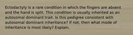 Ectodactyly is a rare condition in which the fingers are absent and the hand is split. This condition is usually inherited as an autosomal dominant trait. Is this pedigree consistent with autosomal dominant inheritance? If not, then what mode of inheritance is most likely? Explain.