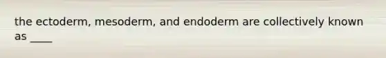 the ectoderm, mesoderm, and endoderm are collectively known as ____