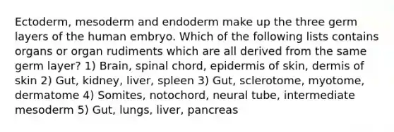 Ectoderm, mesoderm and endoderm make up the three germ layers of the human embryo. Which of the following lists contains organs or organ rudiments which are all derived from the same germ layer? 1) Brain, spinal chord, epidermis of skin, dermis of skin 2) Gut, kidney, liver, spleen 3) Gut, sclerotome, myotome, dermatome 4) Somites, notochord, neural tube, intermediate mesoderm 5) Gut, lungs, liver, pancreas