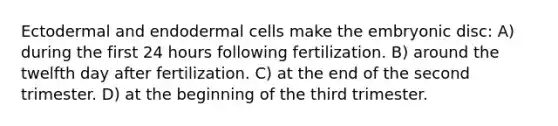 Ectodermal and endodermal cells make the embryonic disc: A) during the first 24 hours following fertilization. B) around the twelfth day after fertilization. C) at the end of the second trimester. D) at the beginning of the third trimester.