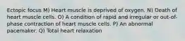 Ectopic focus M) Heart muscle is deprived of oxygen. N) Death of heart muscle cells. O) A condition of rapid and irregular or out-of-phase contraction of heart muscle cells. P) An abnormal pacemaker. Q) Total heart relaxation