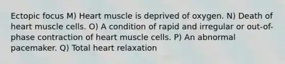 Ectopic focus M) Heart muscle is deprived of oxygen. N) Death of heart muscle cells. O) A condition of rapid and irregular or out-of-phase contraction of heart muscle cells. P) An abnormal pacemaker. Q) Total heart relaxation