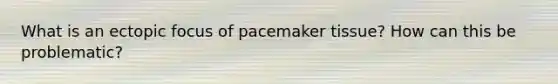 What is an ectopic focus of pacemaker tissue? How can this be problematic?