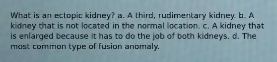 What is an ectopic kidney? a. A third, rudimentary kidney. b. A kidney that is not located in the normal location. c. A kidney that is enlarged because it has to do the job of both kidneys. d. The most common type of fusion anomaly.