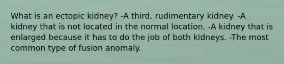 What is an ectopic kidney? -A third, rudimentary kidney. -A kidney that is not located in the normal location. -A kidney that is enlarged because it has to do the job of both kidneys. -The most common type of fusion anomaly.