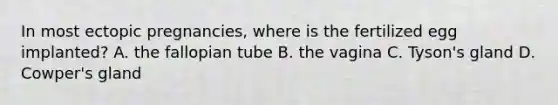 In most ectopic pregnancies, where is the fertilized egg implanted? A. the fallopian tube B. the vagina C. Tyson's gland D. Cowper's gland