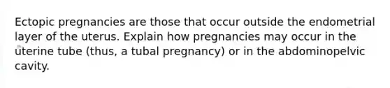 Ectopic pregnancies are those that occur outside the endometrial layer of the uterus. Explain how pregnancies may occur in the uterine tube (thus, a tubal pregnancy) or in the abdominopelvic cavity.