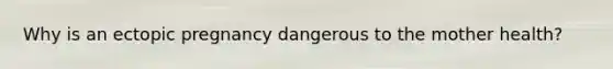 Why is an ectopic pregnancy dangerous to the mother health?