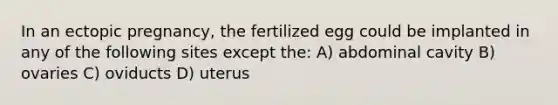 In an ectopic pregnancy, the fertilized egg could be implanted in any of the following sites except the: A) abdominal cavity B) ovaries C) oviducts D) uterus