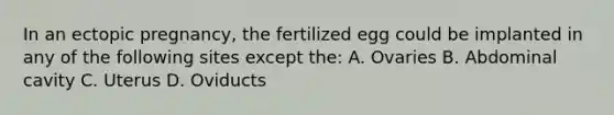 In an <a href='https://www.questionai.com/knowledge/kNk7jxYwjO-ectopic-pregnancy' class='anchor-knowledge'>ectopic pregnancy</a>, the fertilized egg could be implanted in any of the following sites except the: A. Ovaries B. Abdominal cavity C. Uterus D. Oviducts