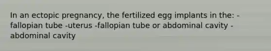 In an ectopic pregnancy, the fertilized egg implants in the: -fallopian tube -uterus -fallopian tube or abdominal cavity -abdominal cavity