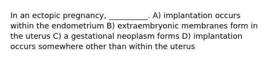 In an ectopic pregnancy, __________. A) implantation occurs within the endometrium B) extraembryonic membranes form in the uterus C) a gestational neoplasm forms D) implantation occurs somewhere other than within the uterus