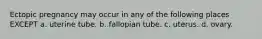 Ectopic pregnancy may occur in any of the following places EXCEPT a. uterine tube. b. fallopian tube. c. uterus. d. ovary.