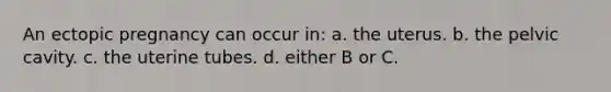 An ectopic pregnancy can occur in: a. the uterus. b. the pelvic cavity. c. the uterine tubes. d. either B or C.