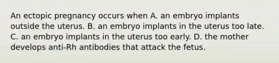 An ectopic pregnancy occurs when A. an embryo implants outside the uterus. B. an embryo implants in the uterus too late. C. an embryo implants in the uterus too early. D. the mother develops anti-Rh antibodies that attack the fetus.